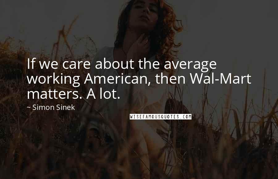 Simon Sinek Quotes: If we care about the average working American, then Wal-Mart matters. A lot.