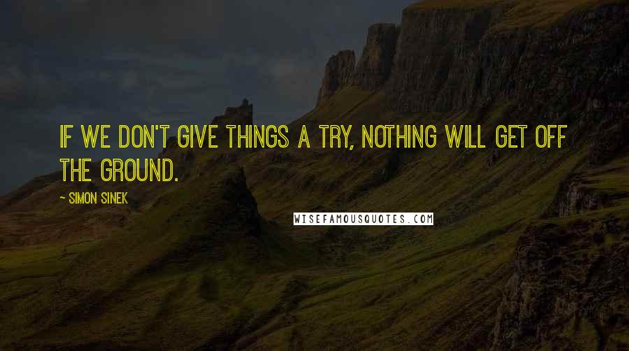 Simon Sinek Quotes: If we don't give things a try, nothing will get off the ground.