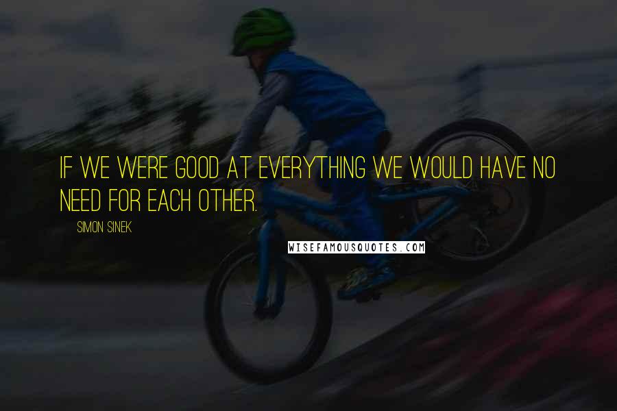 Simon Sinek Quotes: If we were good at everything we would have no need for each other.