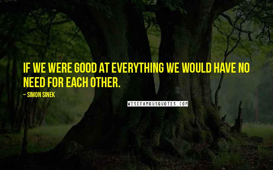 Simon Sinek Quotes: If we were good at everything we would have no need for each other.