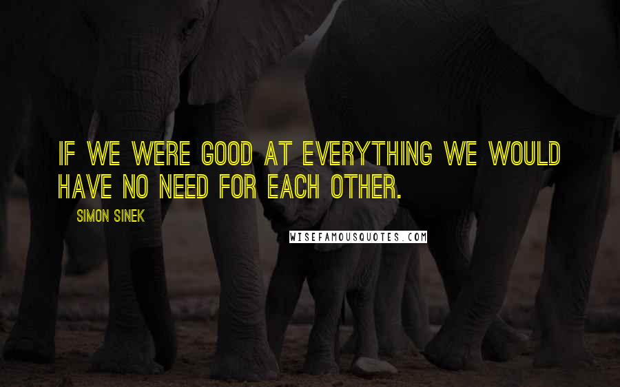 Simon Sinek Quotes: If we were good at everything we would have no need for each other.