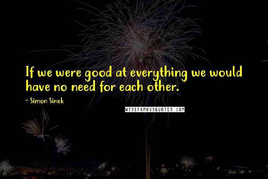 Simon Sinek Quotes: If we were good at everything we would have no need for each other.