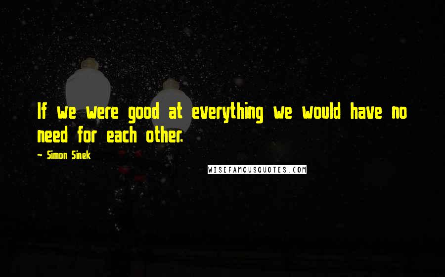 Simon Sinek Quotes: If we were good at everything we would have no need for each other.