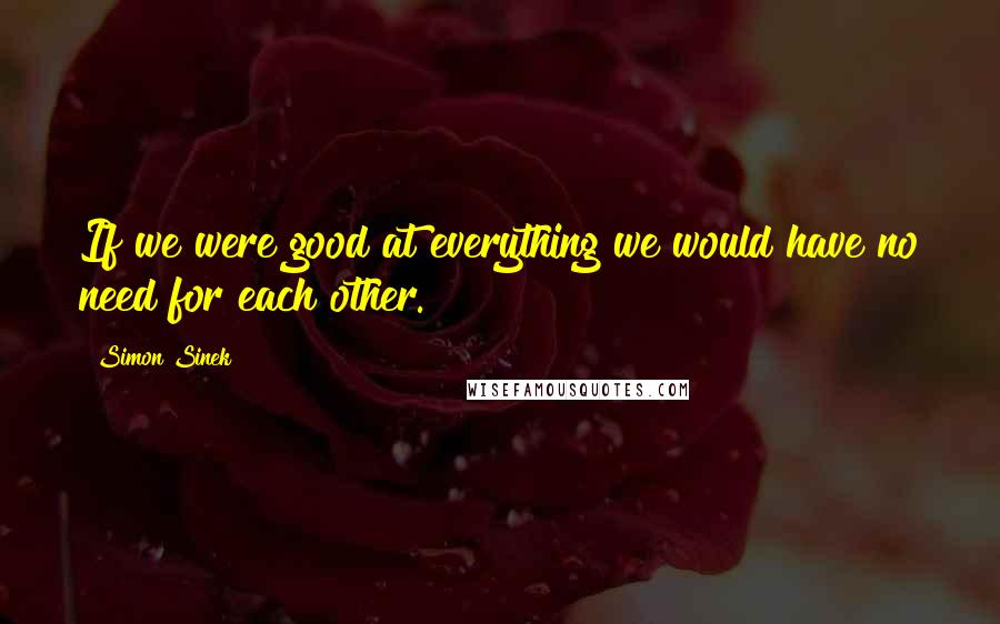 Simon Sinek Quotes: If we were good at everything we would have no need for each other.