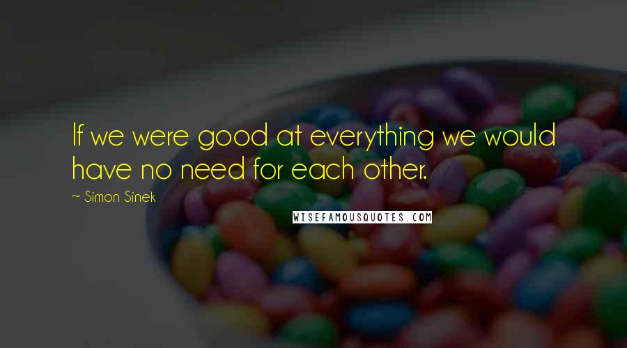 Simon Sinek Quotes: If we were good at everything we would have no need for each other.