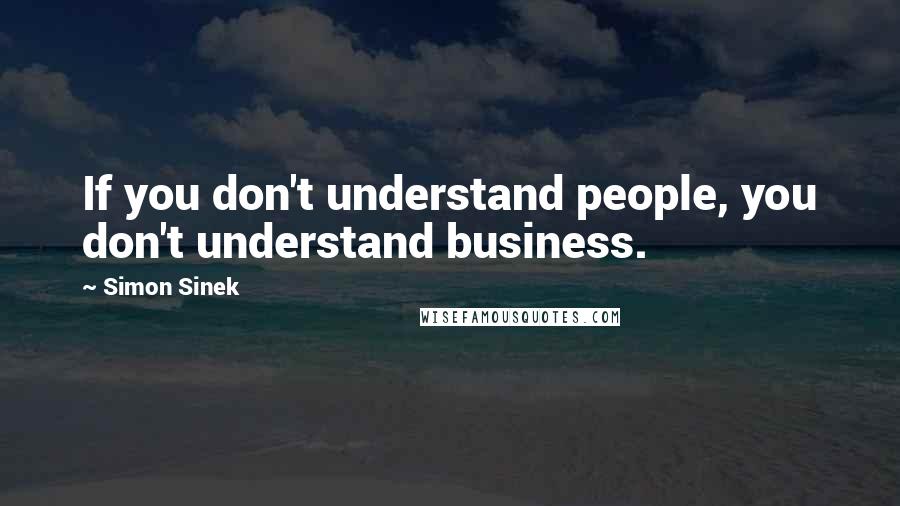 Simon Sinek Quotes: If you don't understand people, you don't understand business.