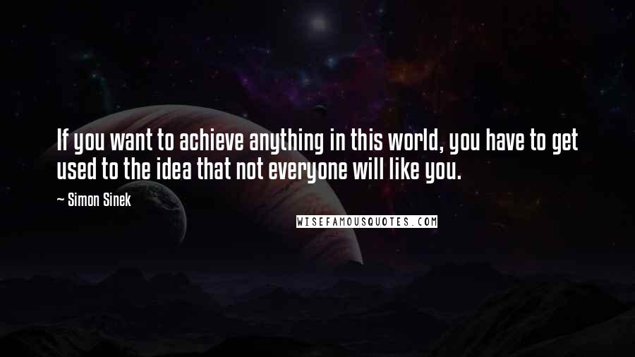 Simon Sinek Quotes: If you want to achieve anything in this world, you have to get used to the idea that not everyone will like you.