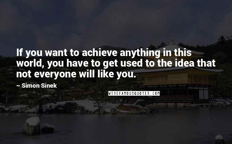 Simon Sinek Quotes: If you want to achieve anything in this world, you have to get used to the idea that not everyone will like you.