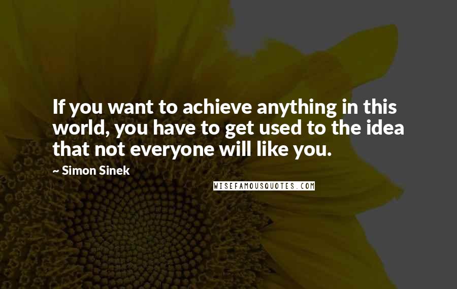 Simon Sinek Quotes: If you want to achieve anything in this world, you have to get used to the idea that not everyone will like you.