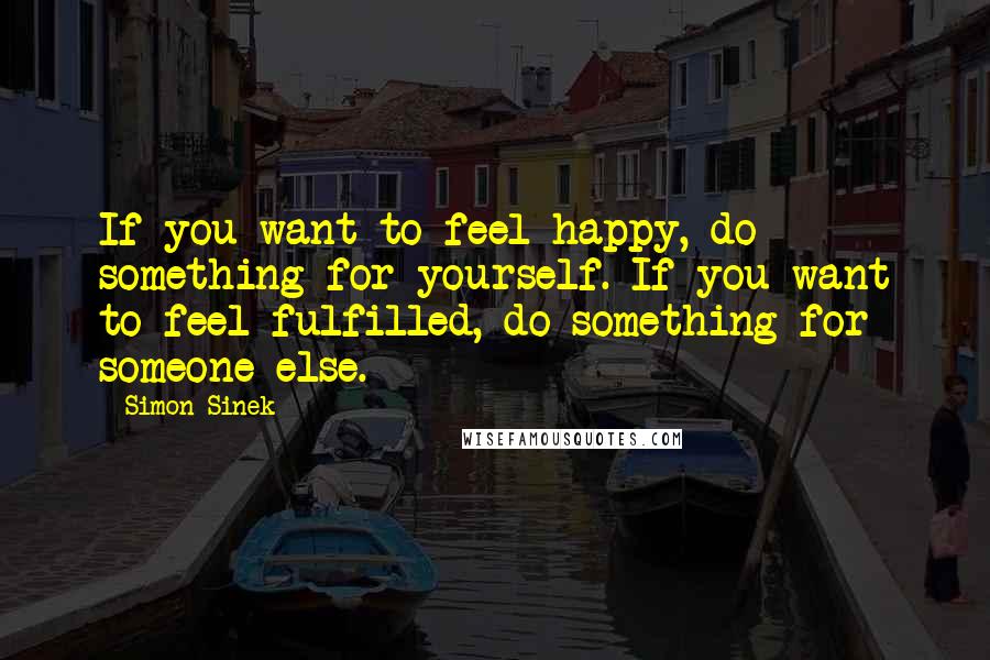 Simon Sinek Quotes: If you want to feel happy, do something for yourself. If you want to feel fulfilled, do something for someone else.