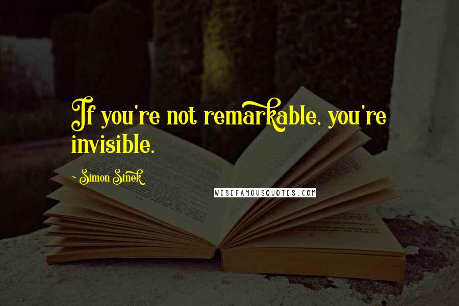 Simon Sinek Quotes: If you're not remarkable, you're invisible.