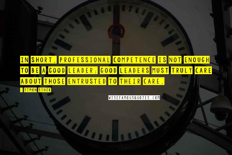 Simon Sinek Quotes: In short, professional competence is not enough to be a good leader; good leaders must truly care about those entrusted to their care.