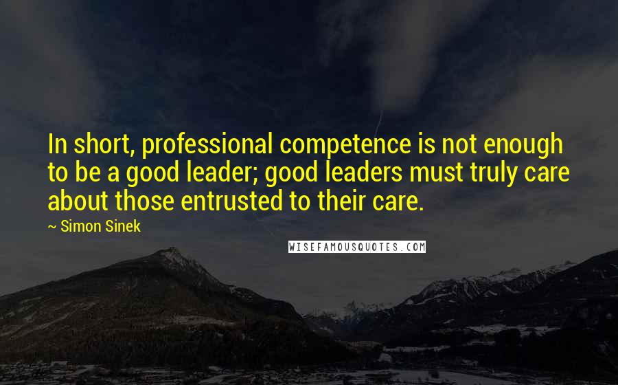 Simon Sinek Quotes: In short, professional competence is not enough to be a good leader; good leaders must truly care about those entrusted to their care.