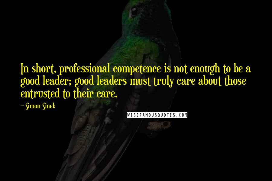 Simon Sinek Quotes: In short, professional competence is not enough to be a good leader; good leaders must truly care about those entrusted to their care.