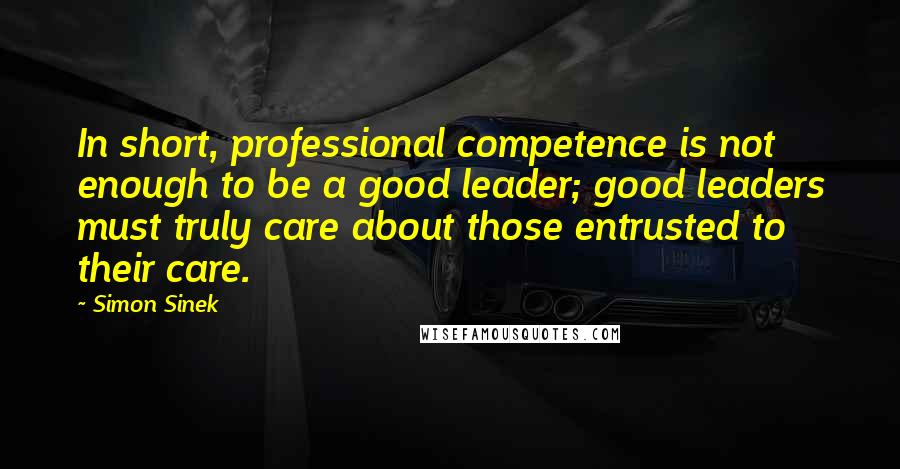 Simon Sinek Quotes: In short, professional competence is not enough to be a good leader; good leaders must truly care about those entrusted to their care.
