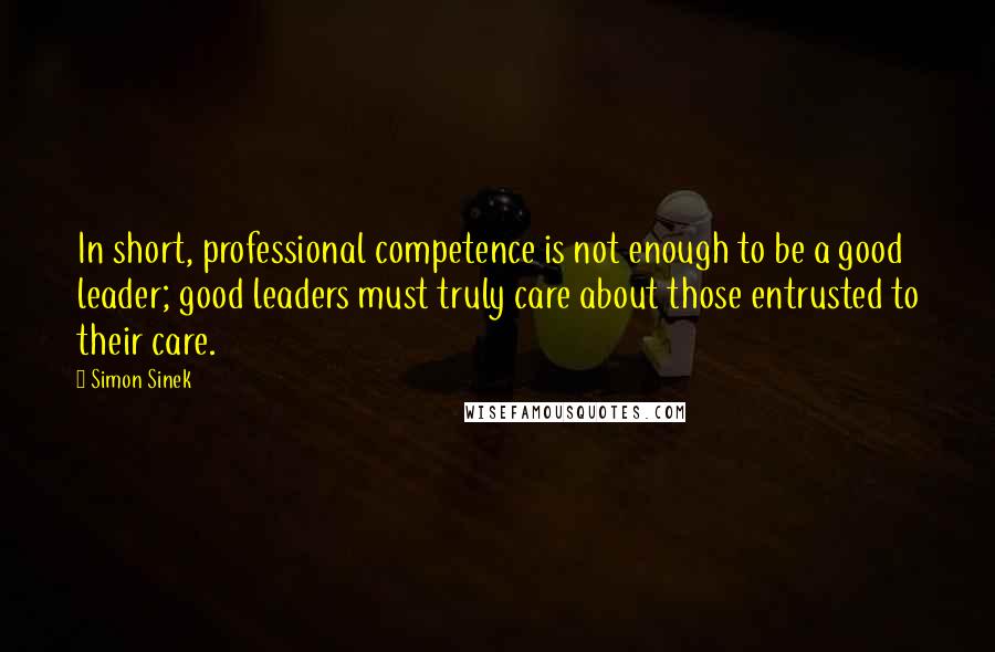 Simon Sinek Quotes: In short, professional competence is not enough to be a good leader; good leaders must truly care about those entrusted to their care.