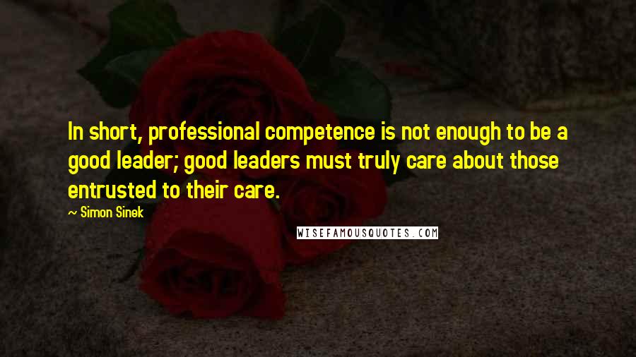 Simon Sinek Quotes: In short, professional competence is not enough to be a good leader; good leaders must truly care about those entrusted to their care.