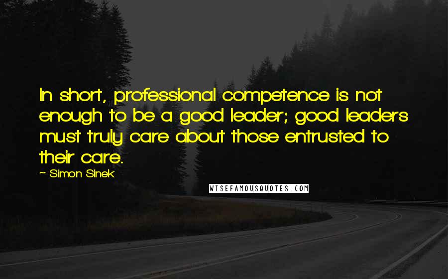 Simon Sinek Quotes: In short, professional competence is not enough to be a good leader; good leaders must truly care about those entrusted to their care.