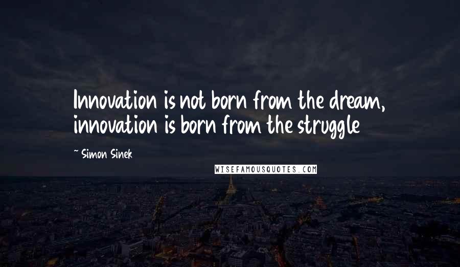 Simon Sinek Quotes: Innovation is not born from the dream, innovation is born from the struggle