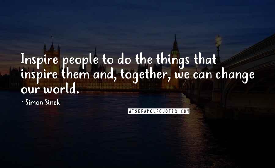 Simon Sinek Quotes: Inspire people to do the things that inspire them and, together, we can change our world.