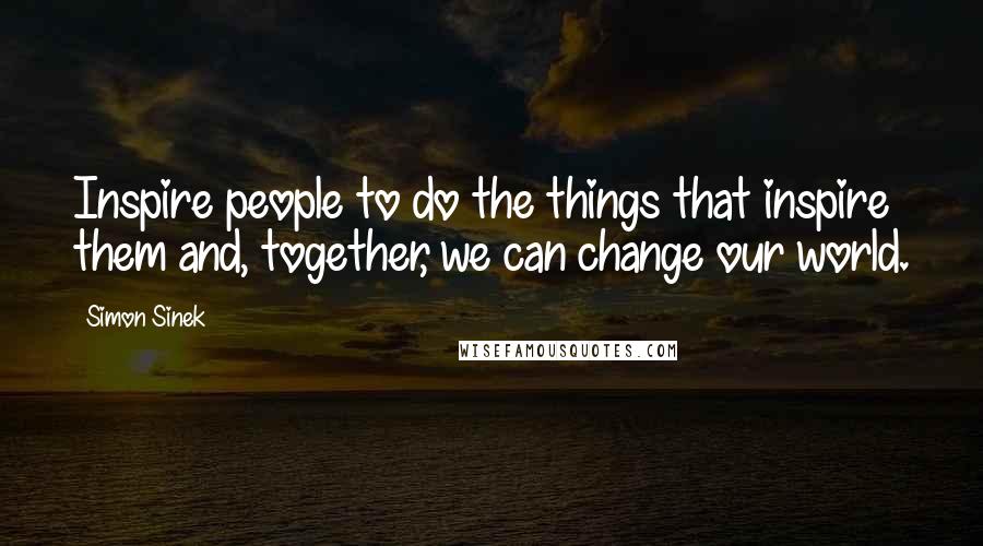 Simon Sinek Quotes: Inspire people to do the things that inspire them and, together, we can change our world.