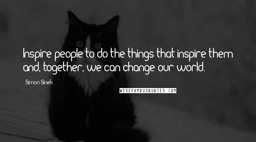 Simon Sinek Quotes: Inspire people to do the things that inspire them and, together, we can change our world.