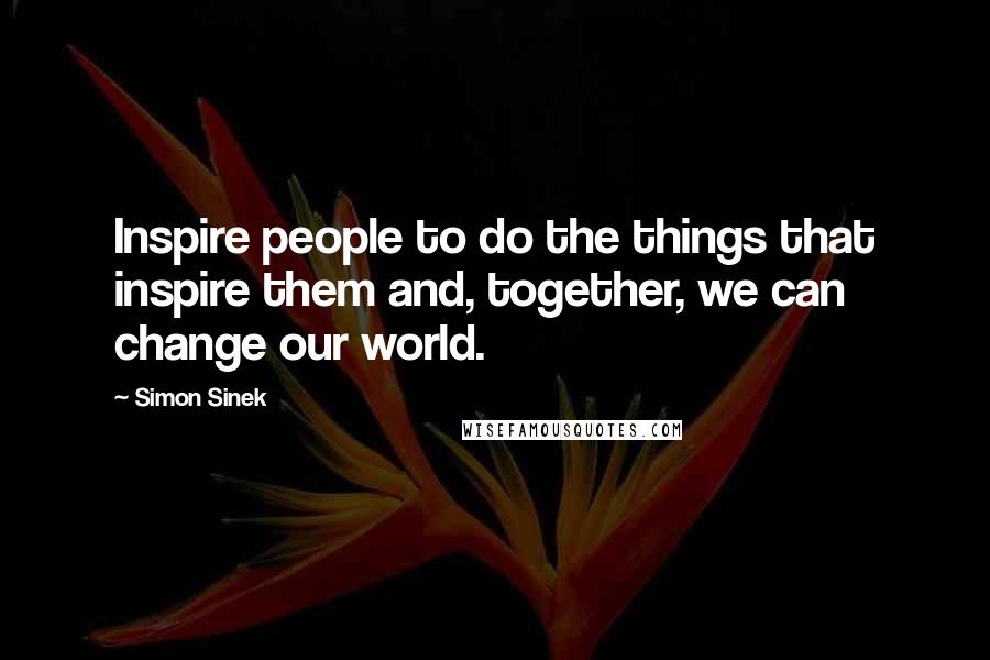 Simon Sinek Quotes: Inspire people to do the things that inspire them and, together, we can change our world.