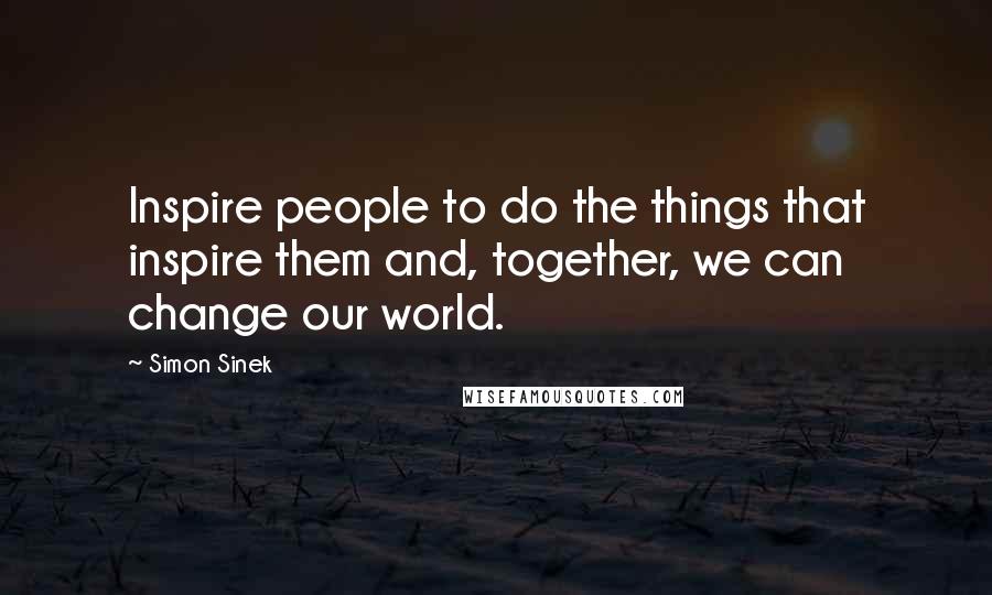 Simon Sinek Quotes: Inspire people to do the things that inspire them and, together, we can change our world.