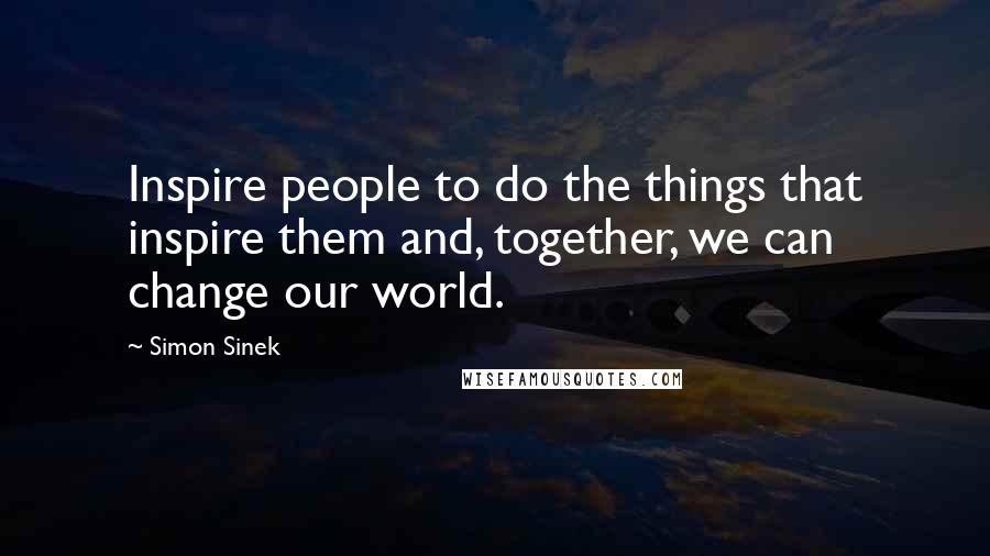 Simon Sinek Quotes: Inspire people to do the things that inspire them and, together, we can change our world.