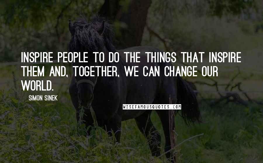 Simon Sinek Quotes: Inspire people to do the things that inspire them and, together, we can change our world.