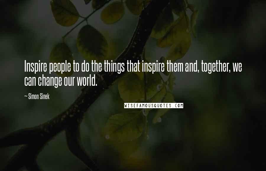 Simon Sinek Quotes: Inspire people to do the things that inspire them and, together, we can change our world.