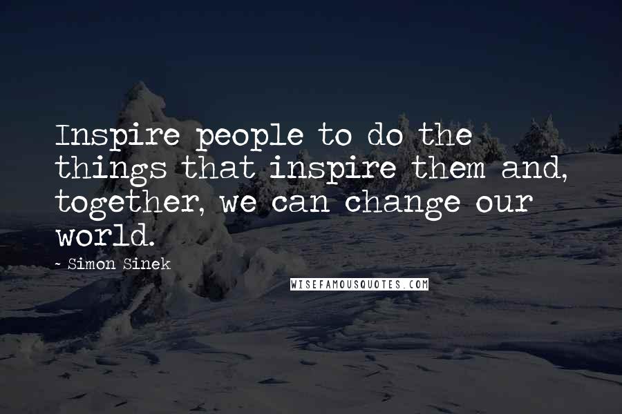 Simon Sinek Quotes: Inspire people to do the things that inspire them and, together, we can change our world.