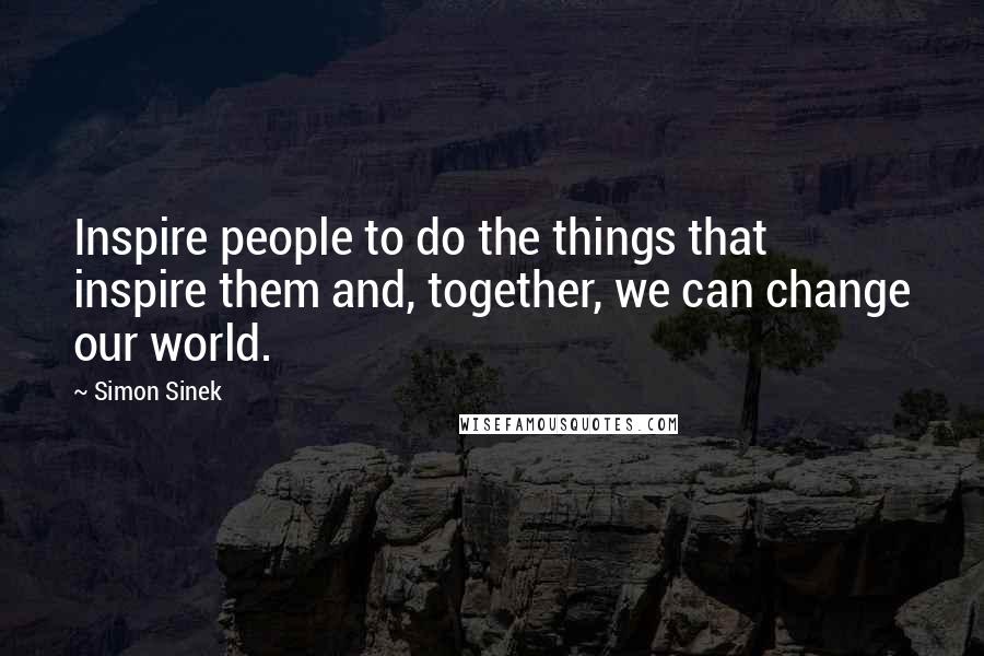Simon Sinek Quotes: Inspire people to do the things that inspire them and, together, we can change our world.