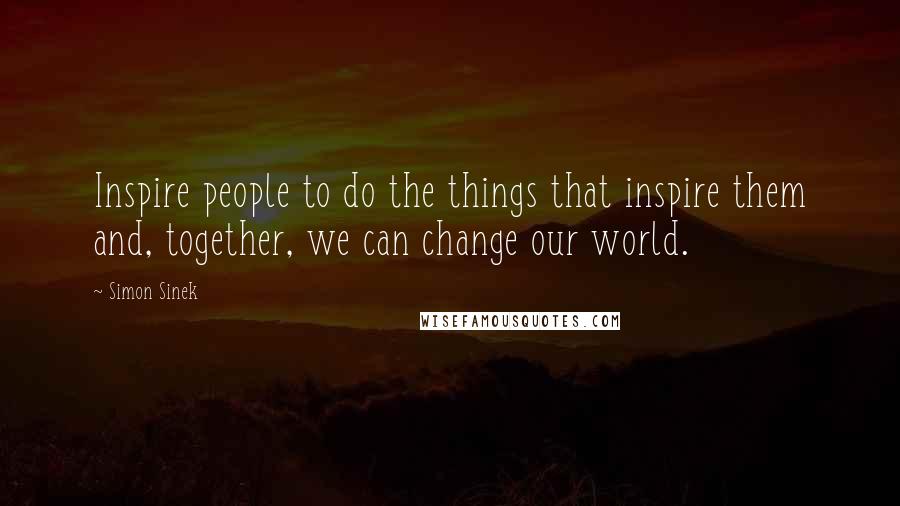 Simon Sinek Quotes: Inspire people to do the things that inspire them and, together, we can change our world.