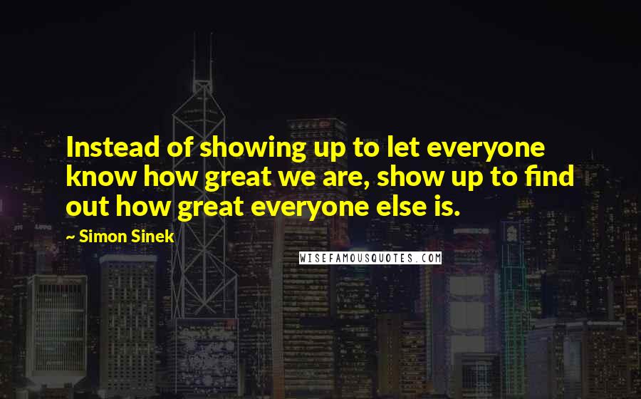 Simon Sinek Quotes: Instead of showing up to let everyone know how great we are, show up to find out how great everyone else is.