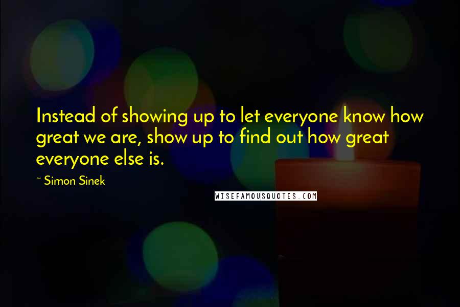 Simon Sinek Quotes: Instead of showing up to let everyone know how great we are, show up to find out how great everyone else is.