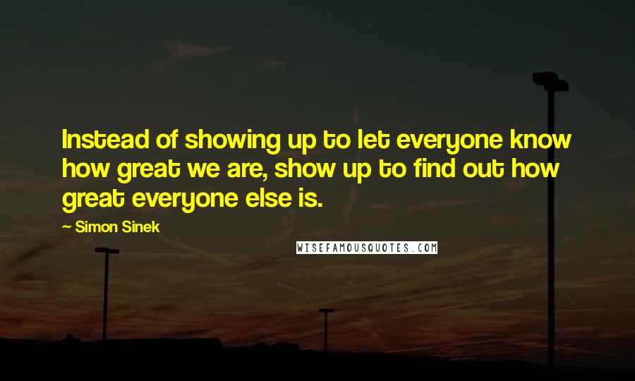 Simon Sinek Quotes: Instead of showing up to let everyone know how great we are, show up to find out how great everyone else is.