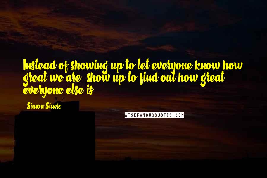 Simon Sinek Quotes: Instead of showing up to let everyone know how great we are, show up to find out how great everyone else is.