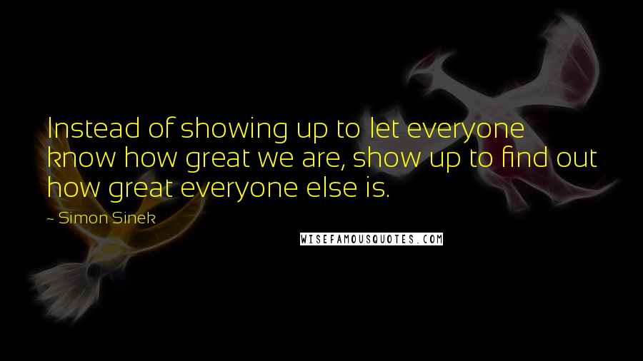 Simon Sinek Quotes: Instead of showing up to let everyone know how great we are, show up to find out how great everyone else is.