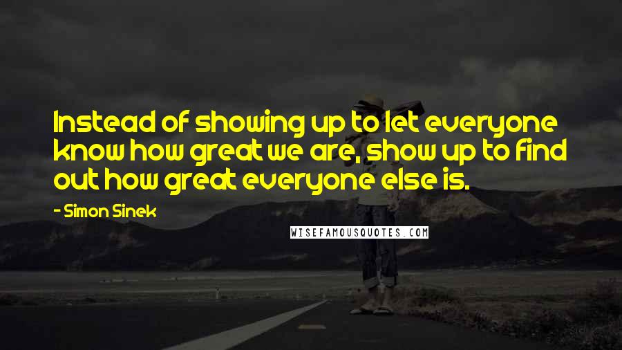 Simon Sinek Quotes: Instead of showing up to let everyone know how great we are, show up to find out how great everyone else is.