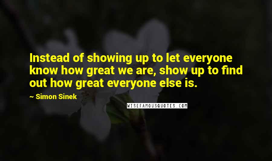 Simon Sinek Quotes: Instead of showing up to let everyone know how great we are, show up to find out how great everyone else is.