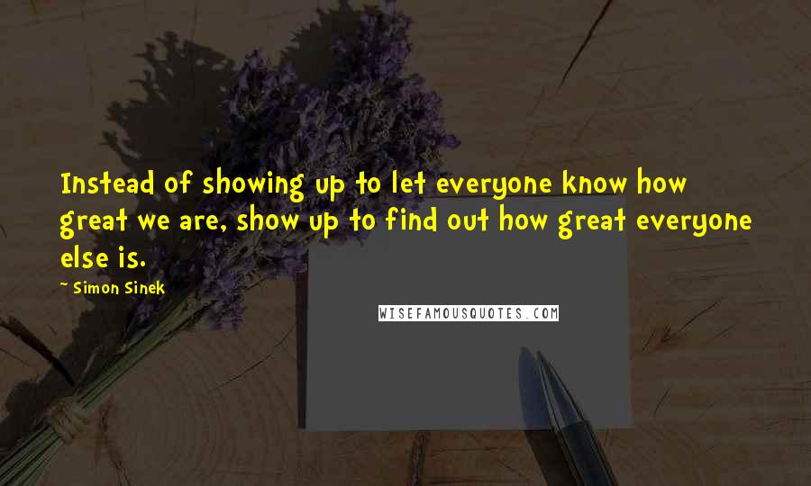 Simon Sinek Quotes: Instead of showing up to let everyone know how great we are, show up to find out how great everyone else is.