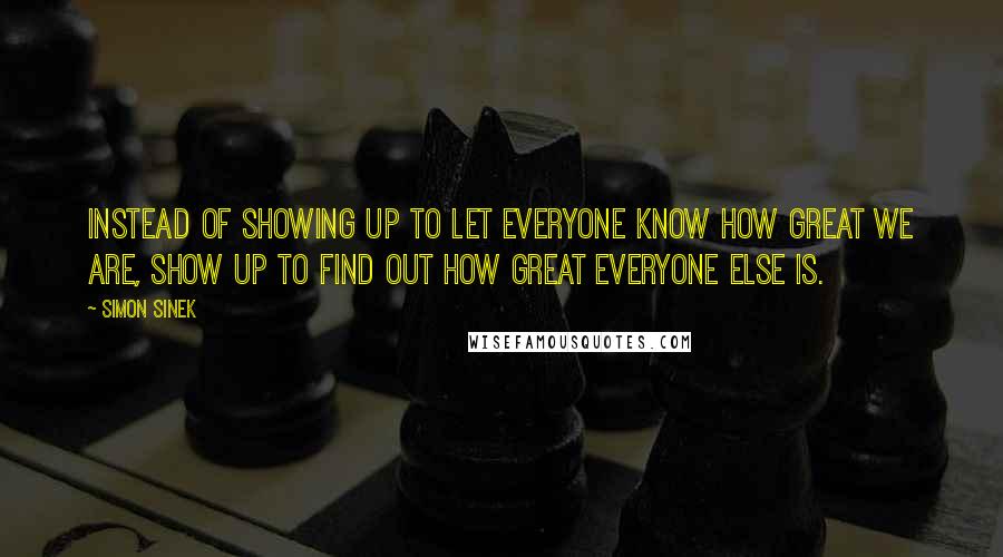 Simon Sinek Quotes: Instead of showing up to let everyone know how great we are, show up to find out how great everyone else is.