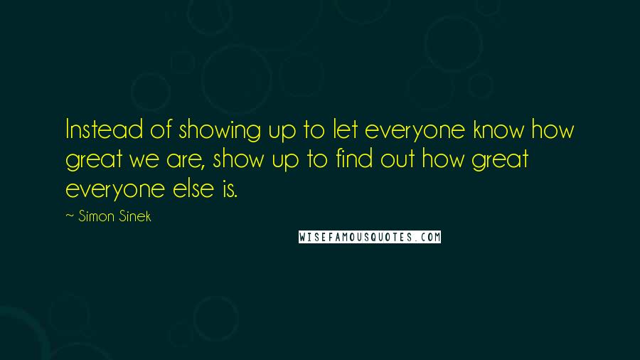 Simon Sinek Quotes: Instead of showing up to let everyone know how great we are, show up to find out how great everyone else is.