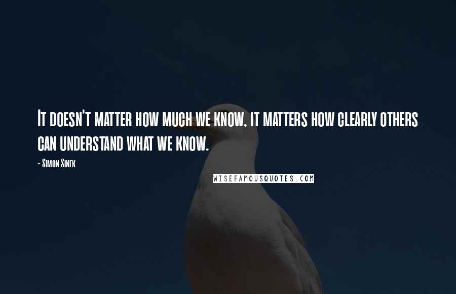 Simon Sinek Quotes: It doesn't matter how much we know, it matters how clearly others can understand what we know.