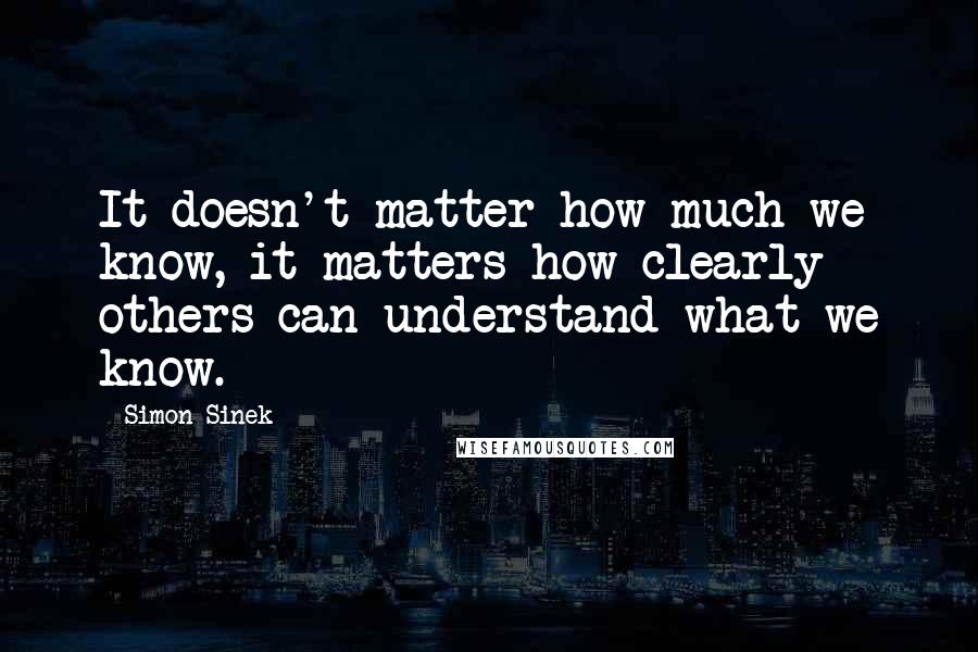 Simon Sinek Quotes: It doesn't matter how much we know, it matters how clearly others can understand what we know.