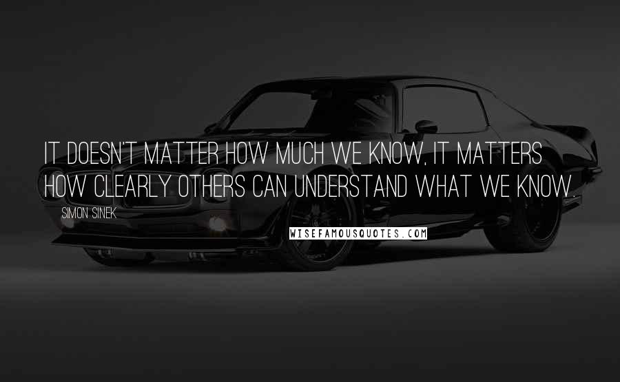 Simon Sinek Quotes: It doesn't matter how much we know, it matters how clearly others can understand what we know.