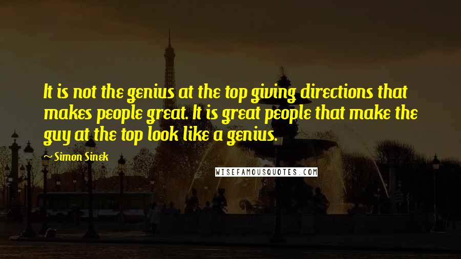 Simon Sinek Quotes: It is not the genius at the top giving directions that makes people great. It is great people that make the guy at the top look like a genius.