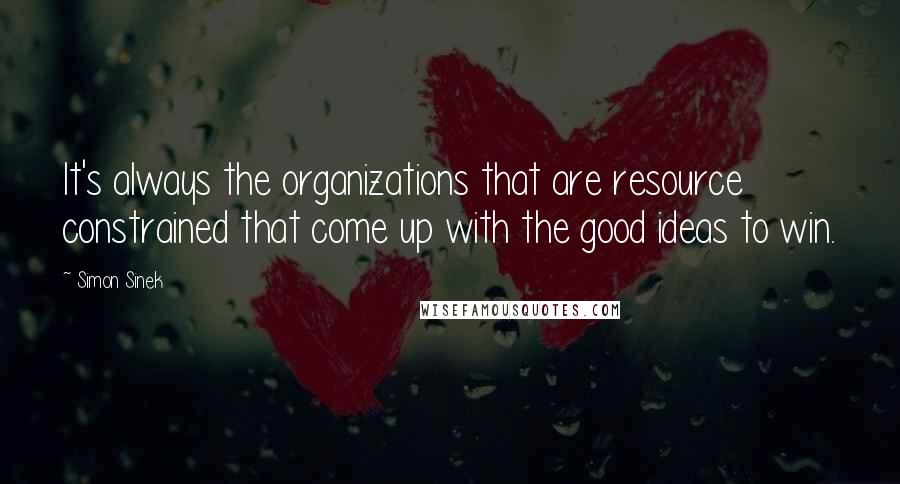 Simon Sinek Quotes: It's always the organizations that are resource constrained that come up with the good ideas to win.