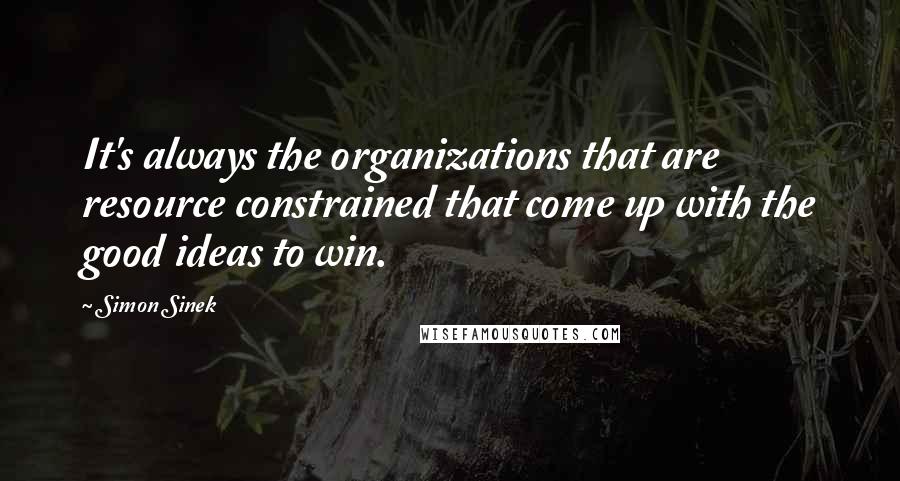 Simon Sinek Quotes: It's always the organizations that are resource constrained that come up with the good ideas to win.